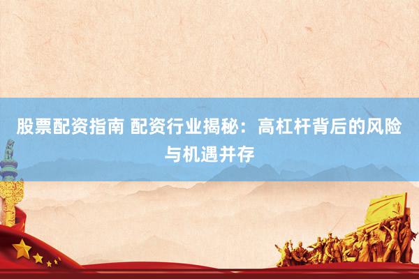 股票配资指南 配资行业揭秘：高杠杆背后的风险与机遇并存