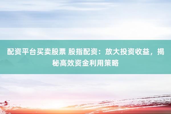 配资平台买卖股票 股指配资：放大投资收益，揭秘高效资金利用策略
