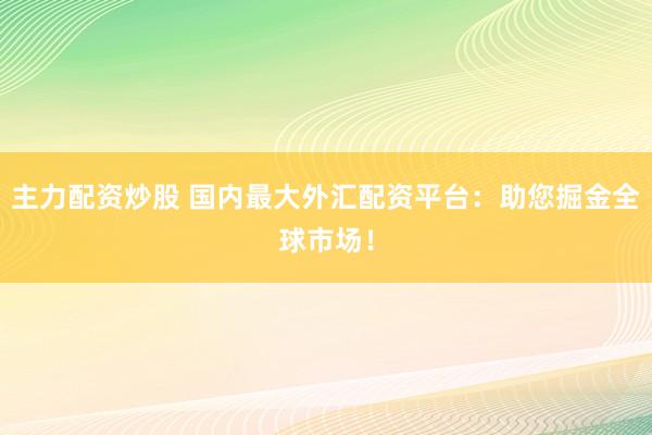 主力配资炒股 国内最大外汇配资平台：助您掘金全球市场！