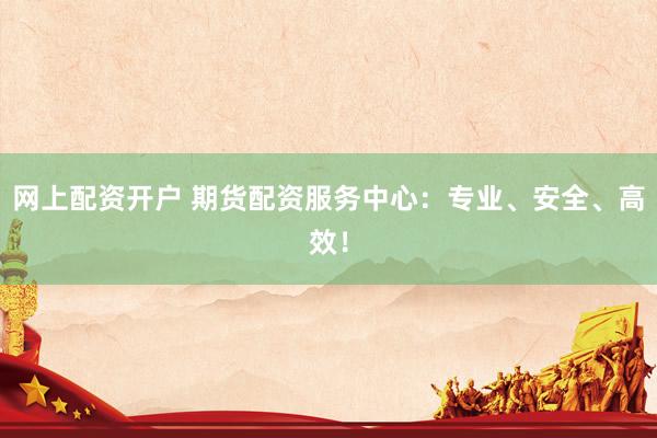 网上配资开户 期货配资服务中心：专业、安全、高效！
