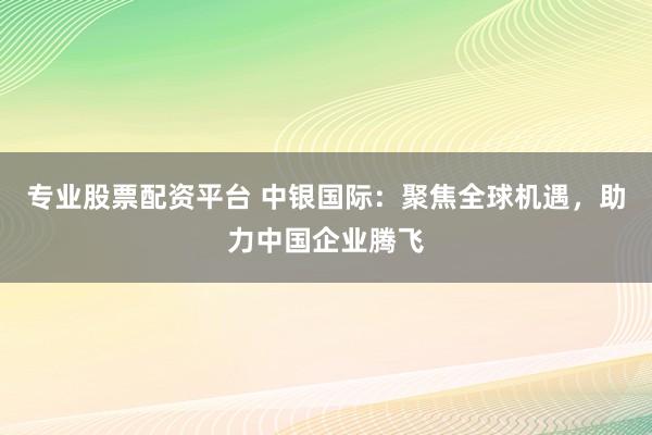 专业股票配资平台 中银国际：聚焦全球机遇，助力中国企业腾飞