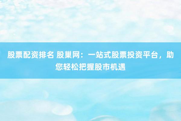股票配资排名 股巢网：一站式股票投资平台，助您轻松把握股市机遇