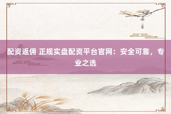 配资返佣 正规实盘配资平台官网：安全可靠，专业之选