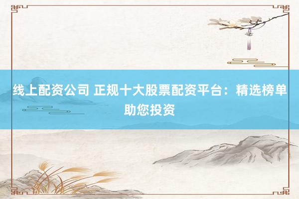 线上配资公司 正规十大股票配资平台：精选榜单助您投资