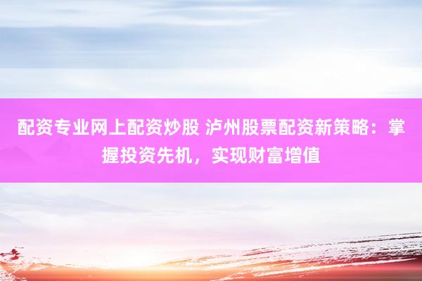 配资专业网上配资炒股 泸州股票配资新策略：掌握投资先机，实现财富增值