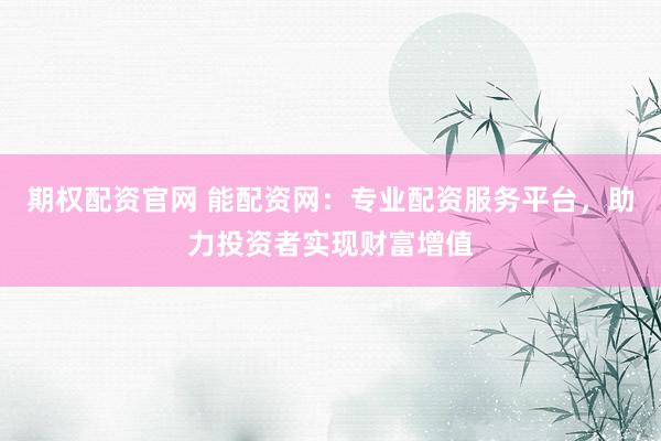 期权配资官网 能配资网：专业配资服务平台，助力投资者实现财富增值