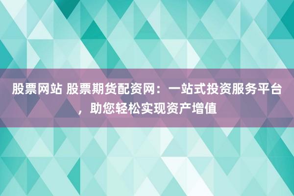 股票网站 股票期货配资网：一站式投资服务平台，助您轻松实现资产增值
