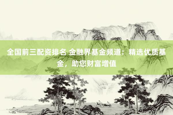全国前三配资排名 金融界基金频道：精选优质基金，助您财富增值
