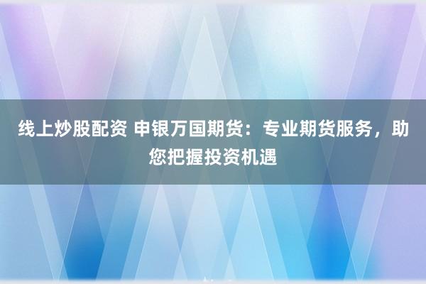 线上炒股配资 申银万国期货：专业期货服务，助您把握投资机遇