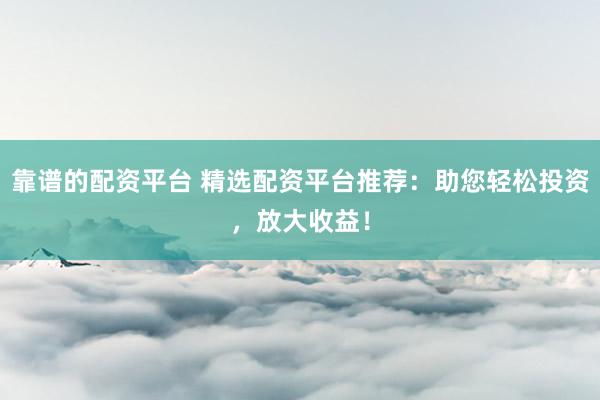 靠谱的配资平台 精选配资平台推荐：助您轻松投资，放大收益！