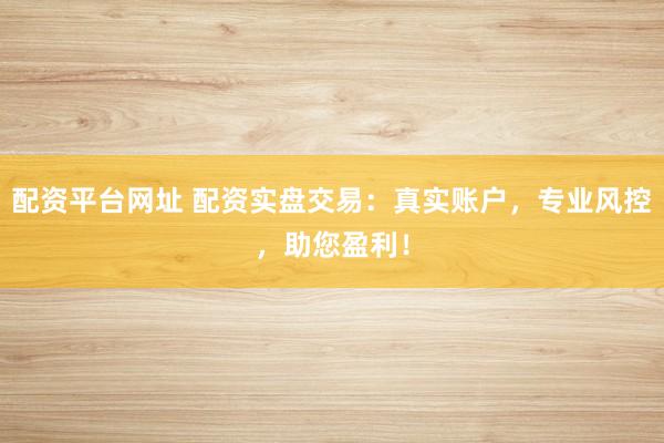 配资平台网址 配资实盘交易：真实账户，专业风控，助您盈利！