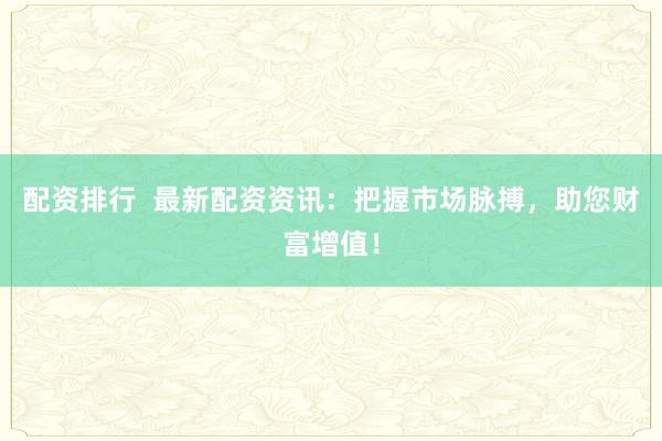 配资排行  最新配资资讯：把握市场脉搏，助您财富增值！