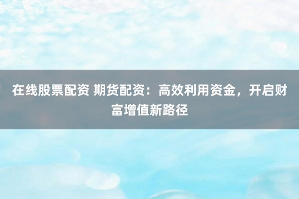 在线股票配资 期货配资：高效利用资金，开启财富增值新路径