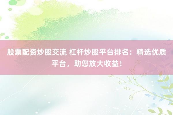 股票配资炒股交流 杠杆炒股平台排名：精选优质平台，助您放大收益！