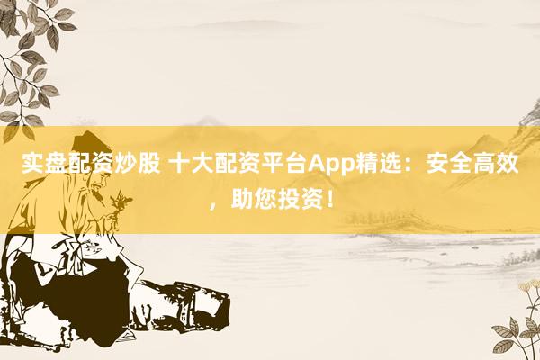 实盘配资炒股 十大配资平台App精选：安全高效，助您投资！