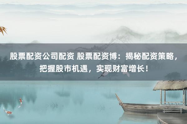 股票配资公司配资 股票配资博：揭秘配资策略，把握股市机遇，实现财富增长！