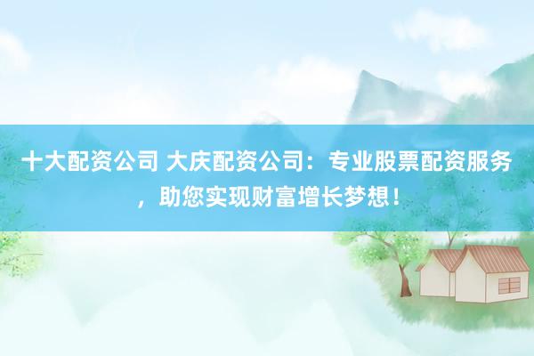 十大配资公司 大庆配资公司：专业股票配资服务，助您实现财富增长梦想！