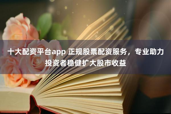 十大配资平台app 正规股票配资服务，专业助力投资者稳健扩大股市收益
