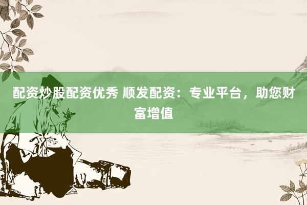 配资炒股配资优秀 顺发配资：专业平台，助您财富增值