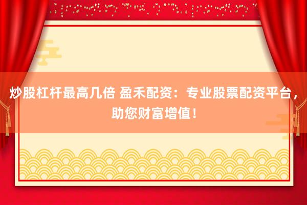炒股杠杆最高几倍 盈禾配资：专业股票配资平台，助您财富增值！