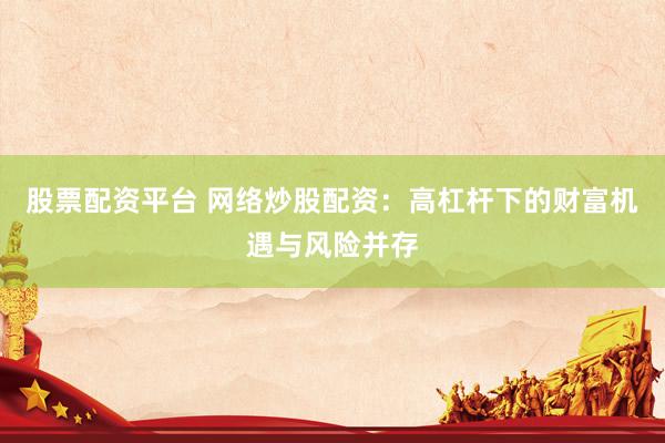 股票配资平台 网络炒股配资：高杠杆下的财富机遇与风险并存