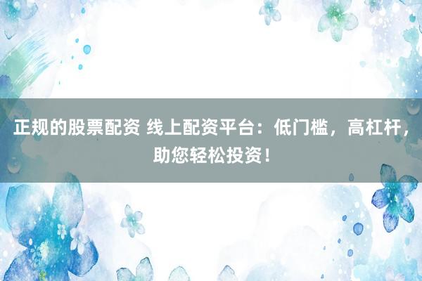 正规的股票配资 线上配资平台：低门槛，高杠杆，助您轻松投资！