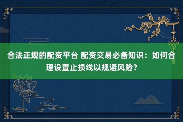 合法正规的配资平台 配资交易必备知识：如何合理设置止损线以规避风险？