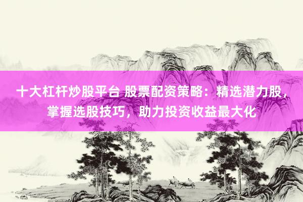 十大杠杆炒股平台 股票配资策略：精选潜力股，掌握选股技巧，助力投资收益最大化