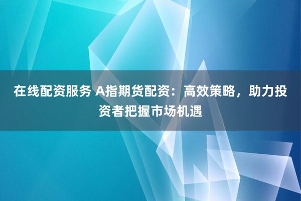 在线配资服务 A指期货配资：高效策略，助力投资者把握市场机遇