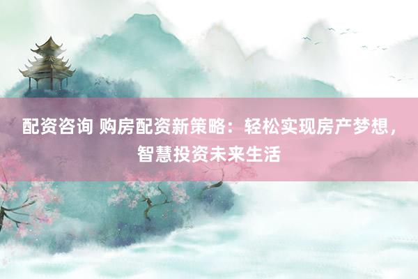 配资咨询 购房配资新策略：轻松实现房产梦想，智慧投资未来生活