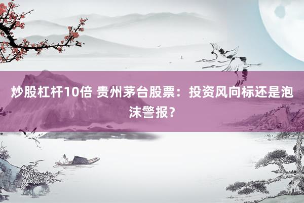 炒股杠杆10倍 贵州茅台股票：投资风向标还是泡沫警报？