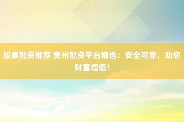 股票配资推荐 贵州配资平台精选：安全可靠，助您财富增值！