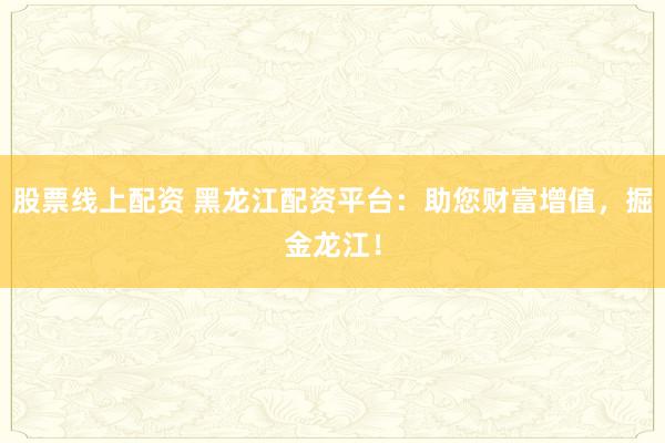 股票线上配资 黑龙江配资平台：助您财富增值，掘金龙江！