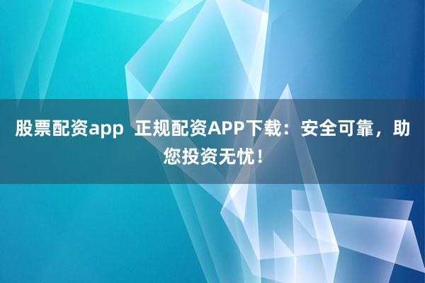 股票配资app  正规配资APP下载：安全可靠，助您投资无忧！