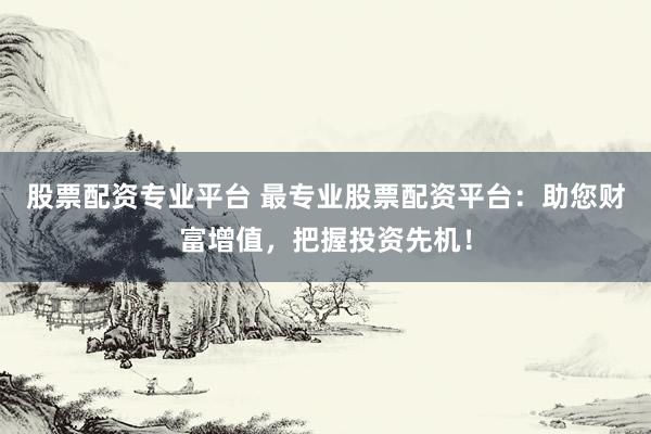 股票配资专业平台 最专业股票配资平台：助您财富增值，把握投资先机！