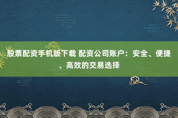 股票配资手机版下载 配资公司账户：安全、便捷、高效的交易选择