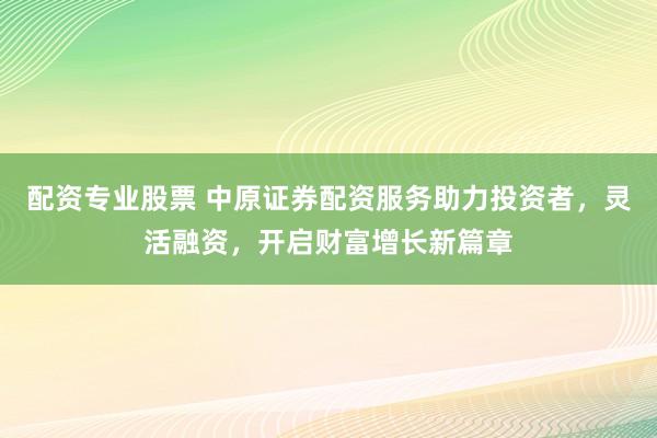 配资专业股票 中原证券配资服务助力投资者，灵活融资，开启财富增长新篇章