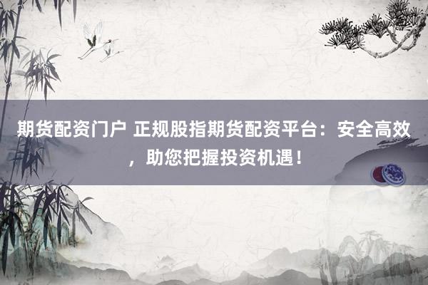 期货配资门户 正规股指期货配资平台：安全高效，助您把握投资机遇！
