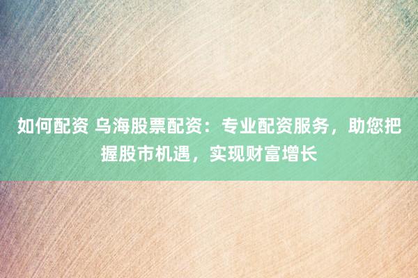 如何配资 乌海股票配资：专业配资服务，助您把握股市机遇，实现财富增长