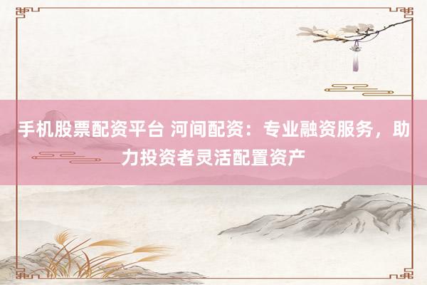手机股票配资平台 河间配资：专业融资服务，助力投资者灵活配置资产