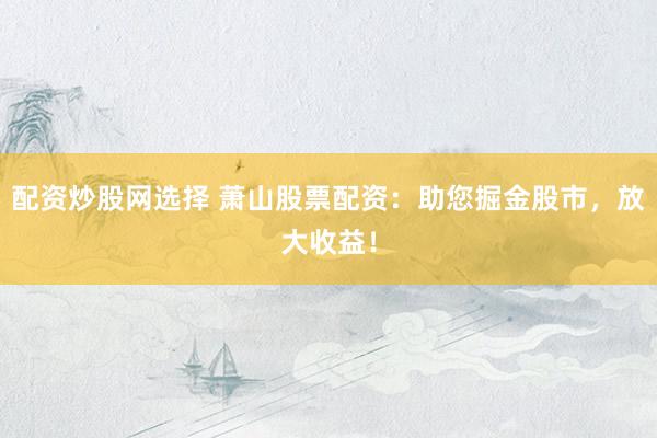 配资炒股网选择 萧山股票配资：助您掘金股市，放大收益！