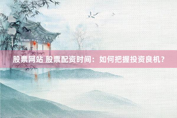 股票网站 股票配资时间：如何把握投资良机？