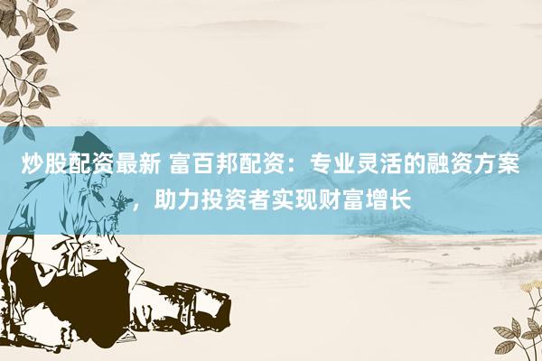 炒股配资最新 富百邦配资：专业灵活的融资方案，助力投资者实现财富增长