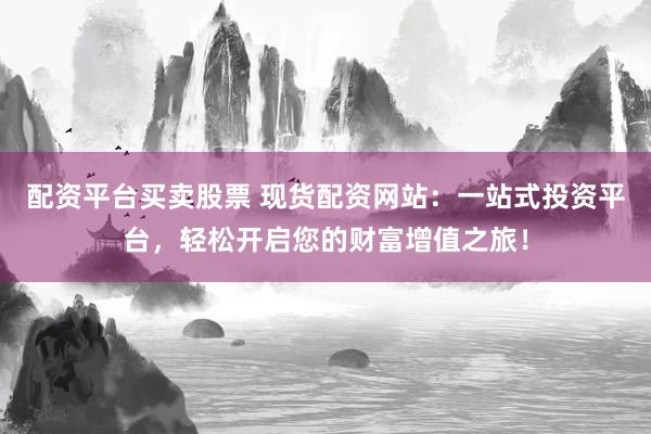 配资平台买卖股票 现货配资网站：一站式投资平台，轻松开启您的财富增值之旅！