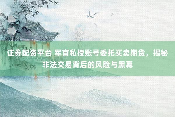 证券配资平台 军官私授账号委托买卖期货，揭秘非法交易背后的风险与黑幕