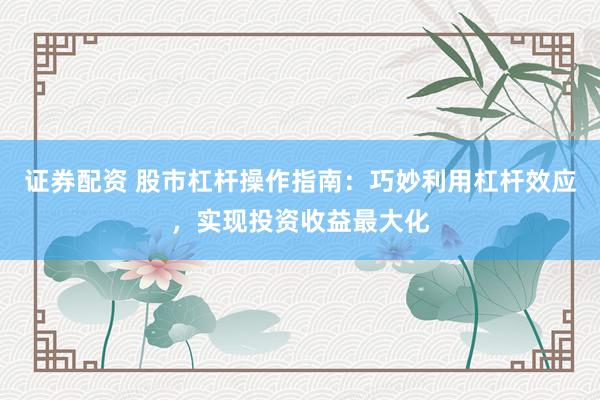 证券配资 股市杠杆操作指南：巧妙利用杠杆效应，实现投资收益最大化