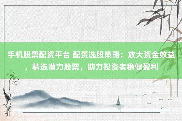 手机股票配资平台 配资选股策略：放大资金效益，精选潜力股票，助力投资者稳健盈利