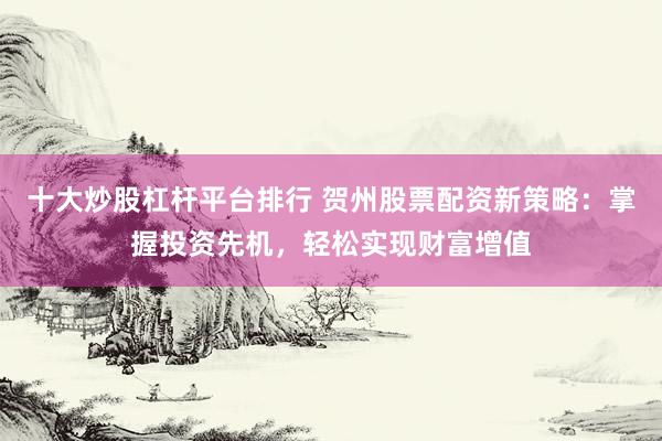 十大炒股杠杆平台排行 贺州股票配资新策略：掌握投资先机，轻松实现财富增值
