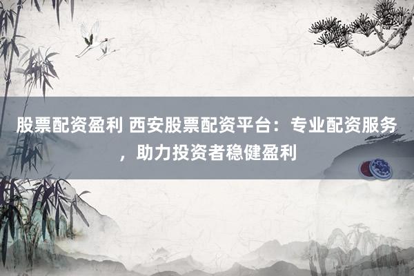 股票配资盈利 西安股票配资平台：专业配资服务，助力投资者稳健盈利
