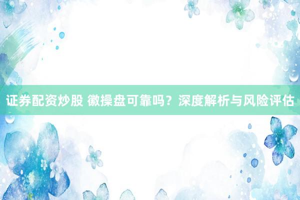 证券配资炒股 徽操盘可靠吗？深度解析与风险评估